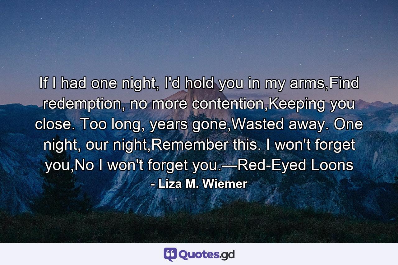 If I had one night, I'd hold you in my arms,Find redemption, no more contention,Keeping you close. Too long, years gone,Wasted away. One night, our night,Remember this. I won't forget you,No I won't forget you.—Red-Eyed Loons - Quote by Liza M. Wiemer