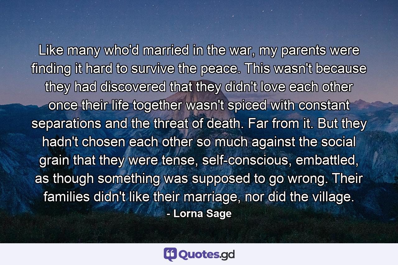 Like many who'd married in the war, my parents were finding it hard to survive the peace. This wasn't because they had discovered that they didn't love each other once their life together wasn't spiced with constant separations and the threat of death. Far from it. But they hadn't chosen each other so much against the social grain that they were tense, self-conscious, embattled, as though something was supposed to go wrong. Their families didn't like their marriage, nor did the village. - Quote by Lorna Sage