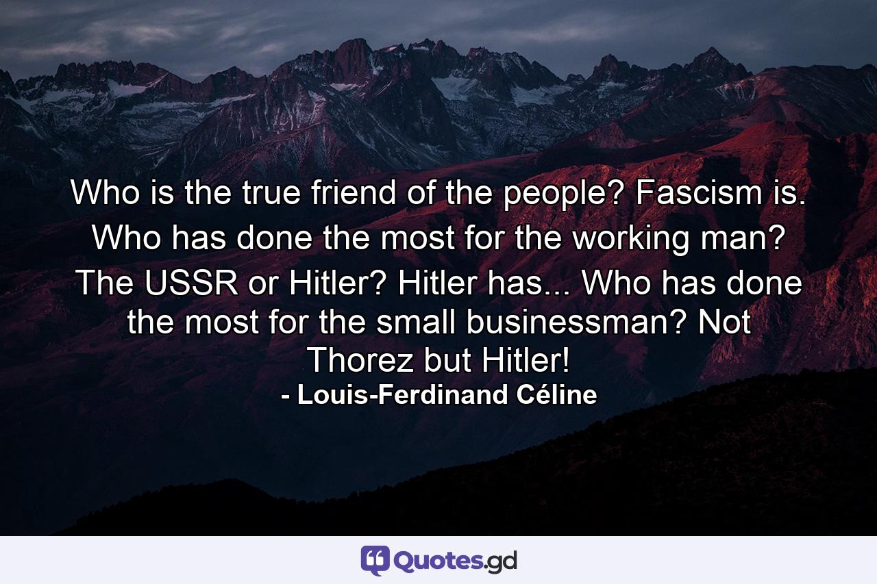 Who is the true friend of the people? Fascism is. Who has done the most for the working man? The USSR or Hitler? Hitler has... Who has done the most for the small businessman? Not Thorez but Hitler! - Quote by Louis-Ferdinand Céline