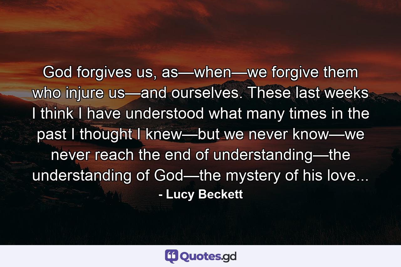 God forgives us, as—when—we forgive them who injure us—and ourselves. These last weeks I think I have understood what many times in the past I thought I knew—but we never know—we never reach the end of understanding—the understanding of God—the mystery of his love... - Quote by Lucy Beckett