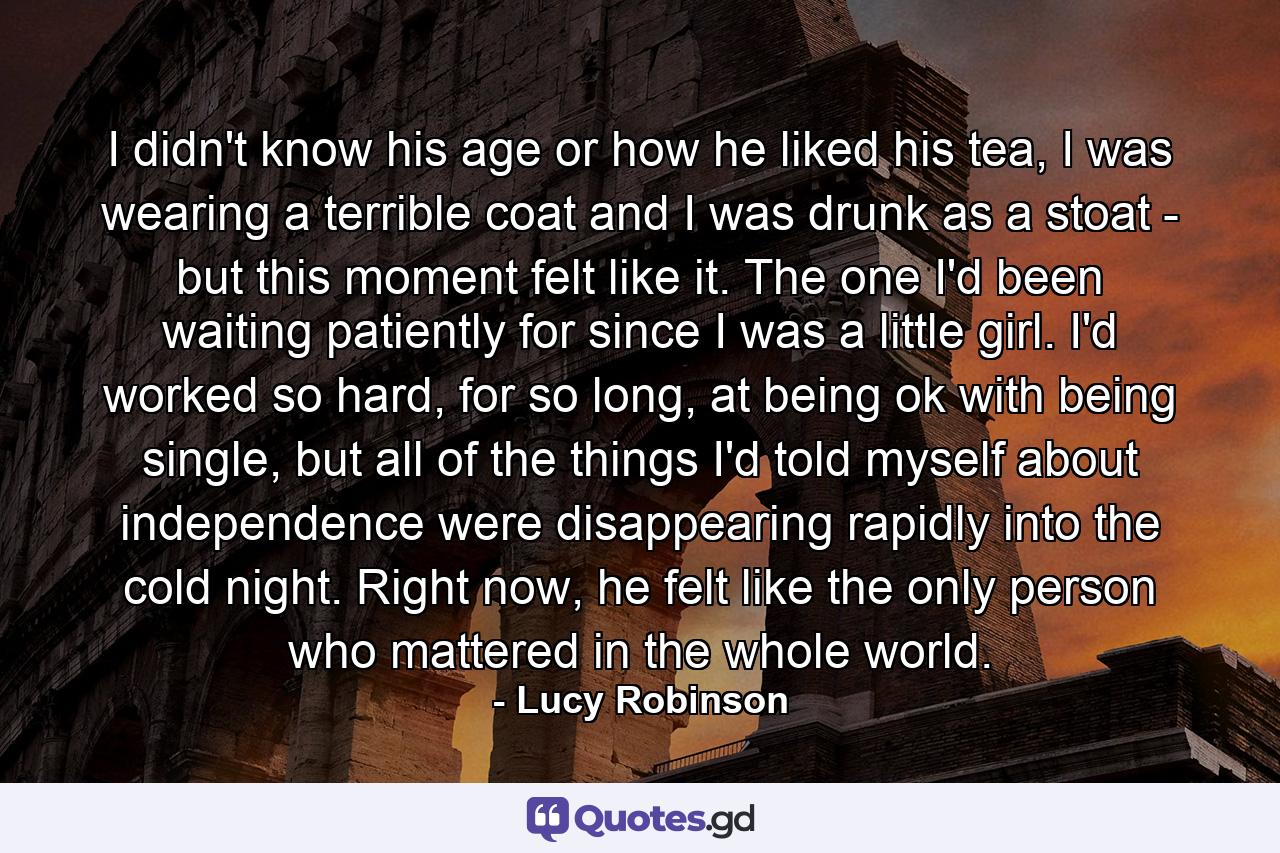 I didn't know his age or how he liked his tea, I was wearing a terrible coat and I was drunk as a stoat - but this moment felt like it. The one I'd been waiting patiently for since I was a little girl. I'd worked so hard, for so long, at being ok with being single, but all of the things I'd told myself about independence were disappearing rapidly into the cold night. Right now, he felt like the only person who mattered in the whole world. - Quote by Lucy Robinson