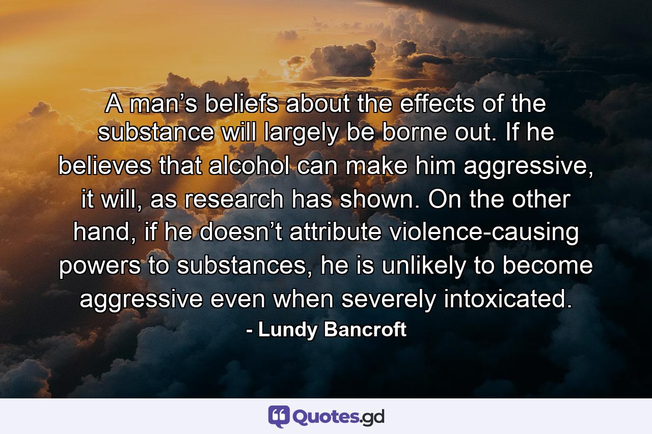 A man’s beliefs about the effects of the substance will largely be borne out. If he believes that alcohol can make him aggressive, it will, as research has shown. On the other hand, if he doesn’t attribute violence-causing powers to substances, he is unlikely to become aggressive even when severely intoxicated. - Quote by Lundy Bancroft