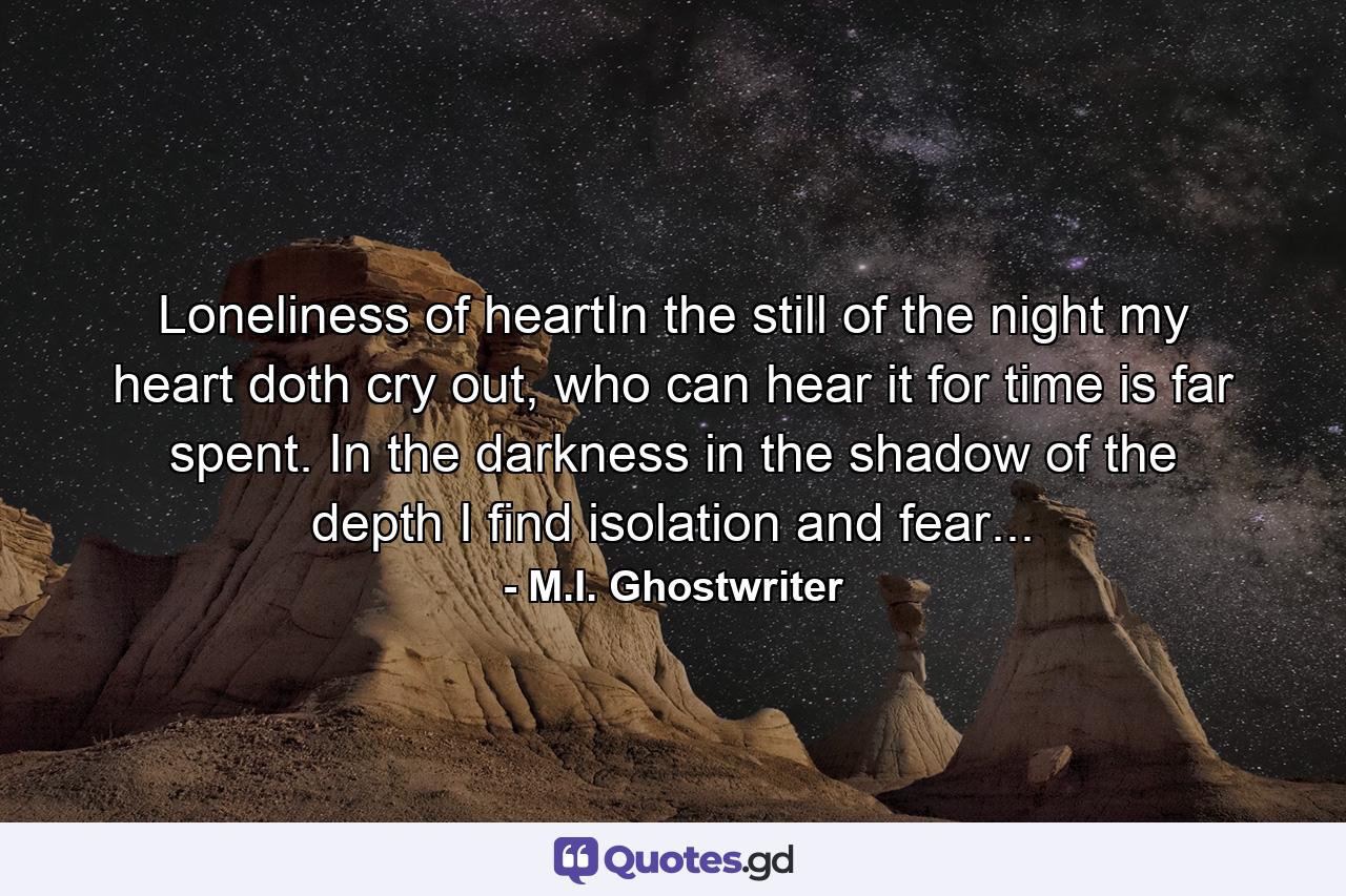 Loneliness of heartIn the still of the night my heart doth cry out, who can hear it for time is far spent. In the darkness in the shadow of the depth I find isolation and fear... - Quote by M.I. Ghostwriter