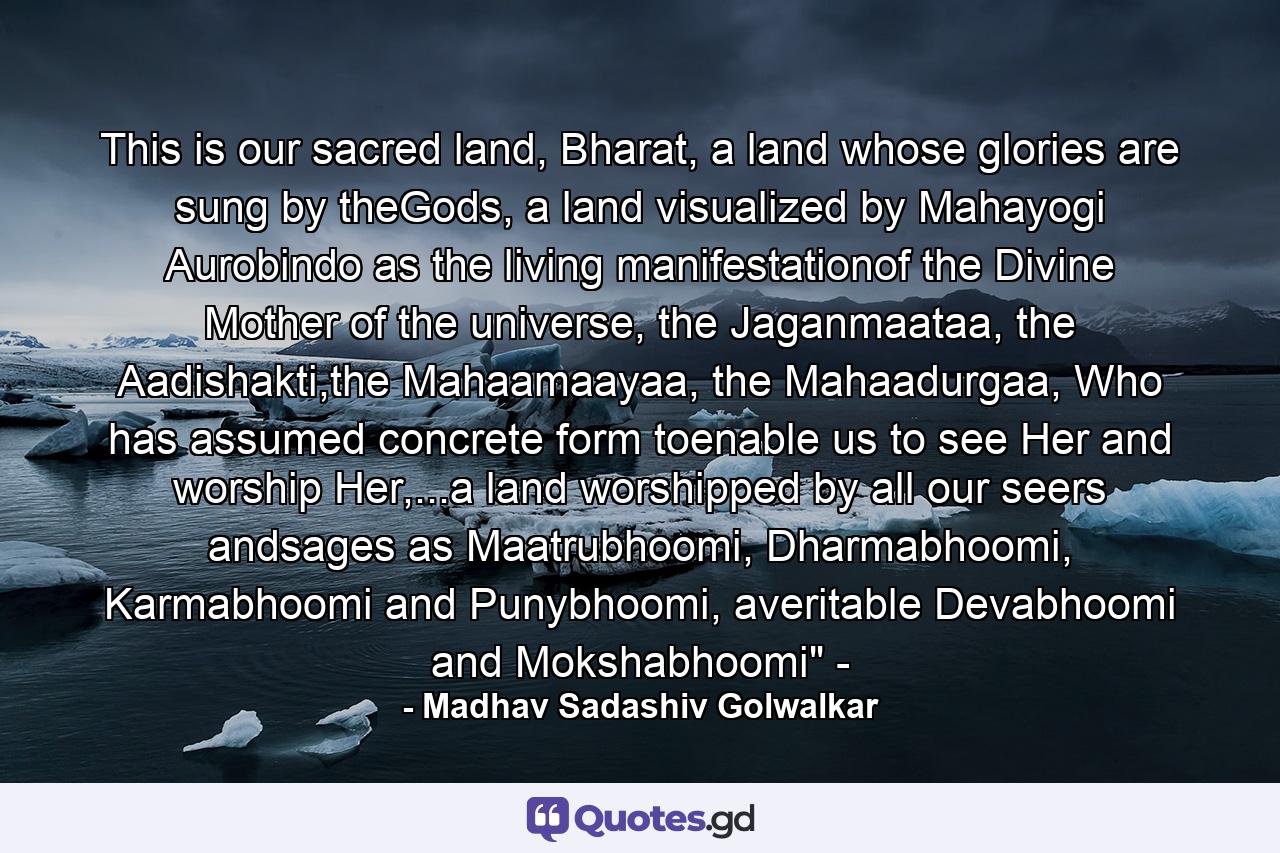 This is our sacred land, Bharat, a land whose glories are sung by theGods, a land visualized by Mahayogi Aurobindo as the living manifestationof the Divine Mother of the universe, the Jaganmaataa, the Aadishakti,the Mahaamaayaa, the Mahaadurgaa, Who has assumed concrete form toenable us to see Her and worship Her,...a land worshipped by all our seers andsages as Maatrubhoomi, Dharmabhoomi, Karmabhoomi and Punybhoomi, averitable Devabhoomi and Mokshabhoomi