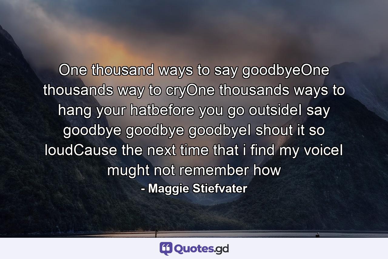 One thousand ways to say goodbyeOne thousands way to cryOne thousands ways to hang your hatbefore you go outsideI say goodbye goodbye goodbyeI shout it so loudCause the next time that i find my voiceI mught not remember how - Quote by Maggie Stiefvater