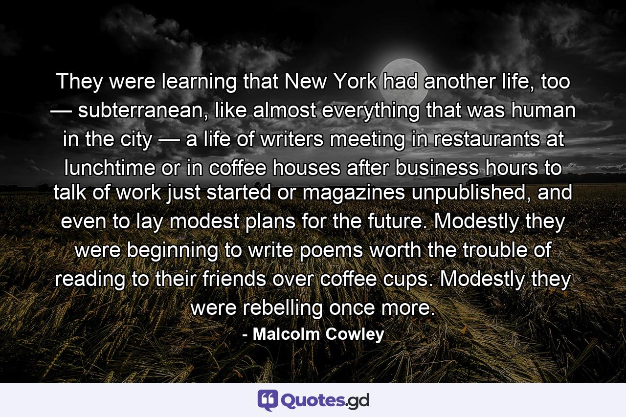 They were learning that New York had another life, too — subterranean, like almost everything that was human in the city — a life of writers meeting in restaurants at lunchtime or in coffee houses after business hours to talk of work just started or magazines unpublished, and even to lay modest plans for the future. Modestly they were beginning to write poems worth the trouble of reading to their friends over coffee cups. Modestly they were rebelling once more. - Quote by Malcolm Cowley