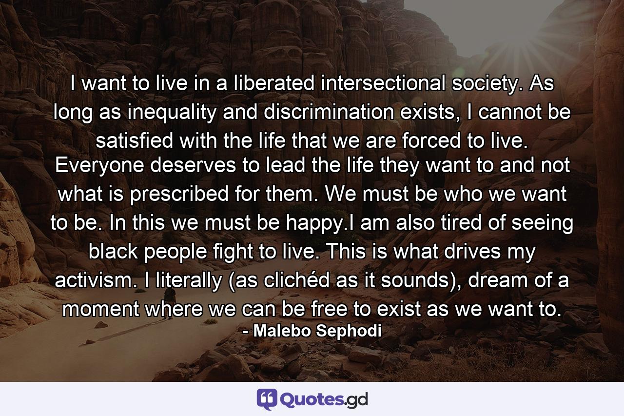 I want to live in a liberated intersectional society. As long as inequality and discrimination exists, I cannot be satisfied with the life that we are forced to live. Everyone deserves to lead the life they want to and not what is prescribed for them. We must be who we want to be. In this we must be happy.I am also tired of seeing black people fight to live. This is what drives my activism. I literally (as clichéd as it sounds), dream of a moment where we can be free to exist as we want to. - Quote by Malebo Sephodi