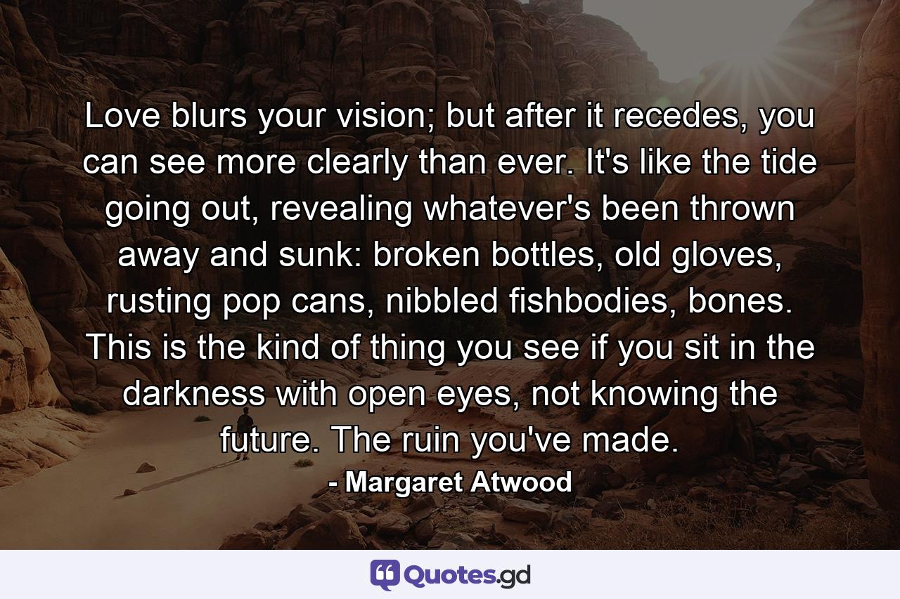 Love blurs your vision; but after it recedes, you can see more clearly than ever. It's like the tide going out, revealing whatever's been thrown away and sunk: broken bottles, old gloves, rusting pop cans, nibbled fishbodies, bones. This is the kind of thing you see if you sit in the darkness with open eyes, not knowing the future. The ruin you've made. - Quote by Margaret Atwood