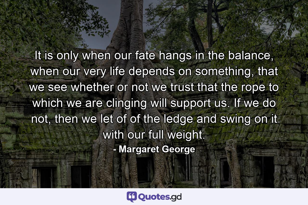 It is only when our fate hangs in the balance, when our very life depends on something, that we see whether or not we trust that the rope to which we are clinging will support us. If we do not, then we let of of the ledge and swing on it with our full weight. - Quote by Margaret George