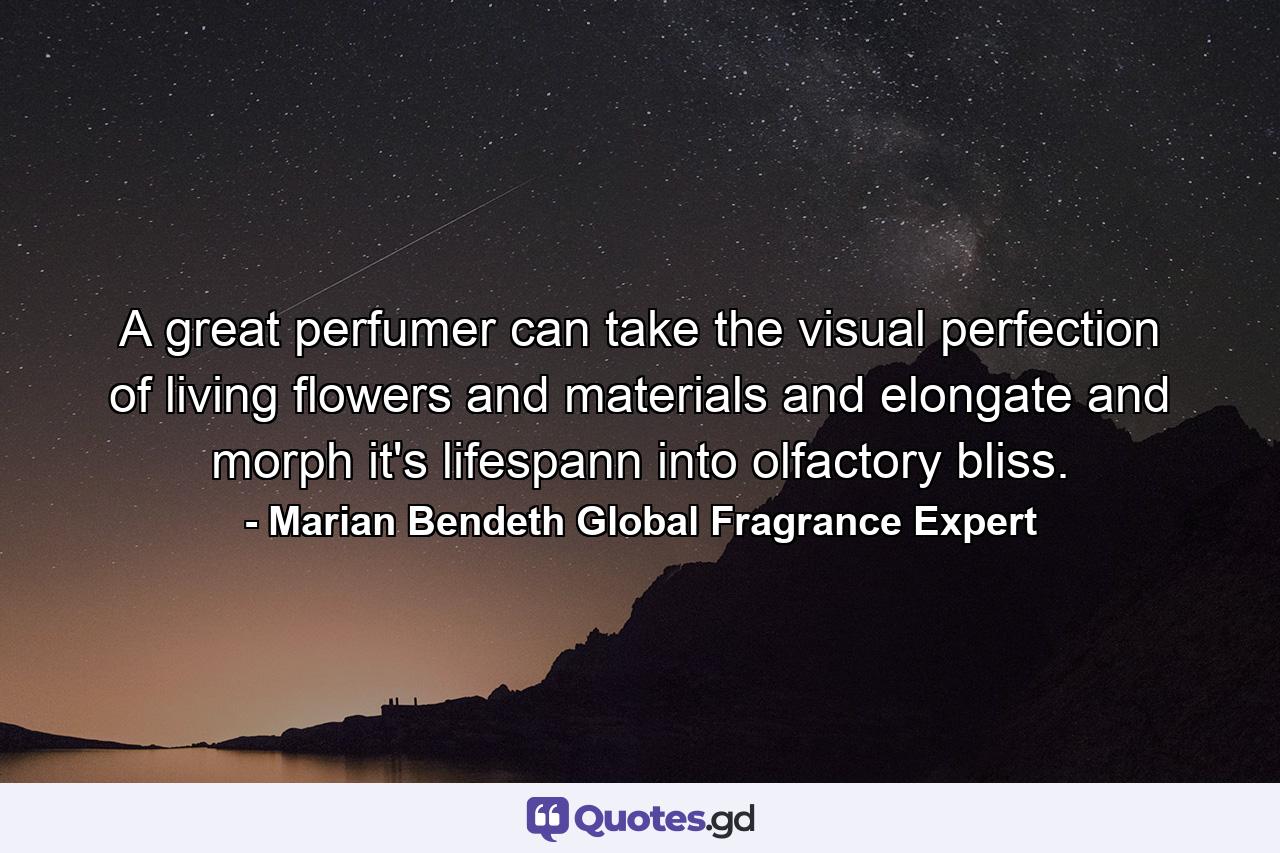 A great perfumer can take the visual perfection of living flowers and materials and elongate and morph it's lifespann into olfactory bliss. - Quote by Marian Bendeth Global Fragrance Expert