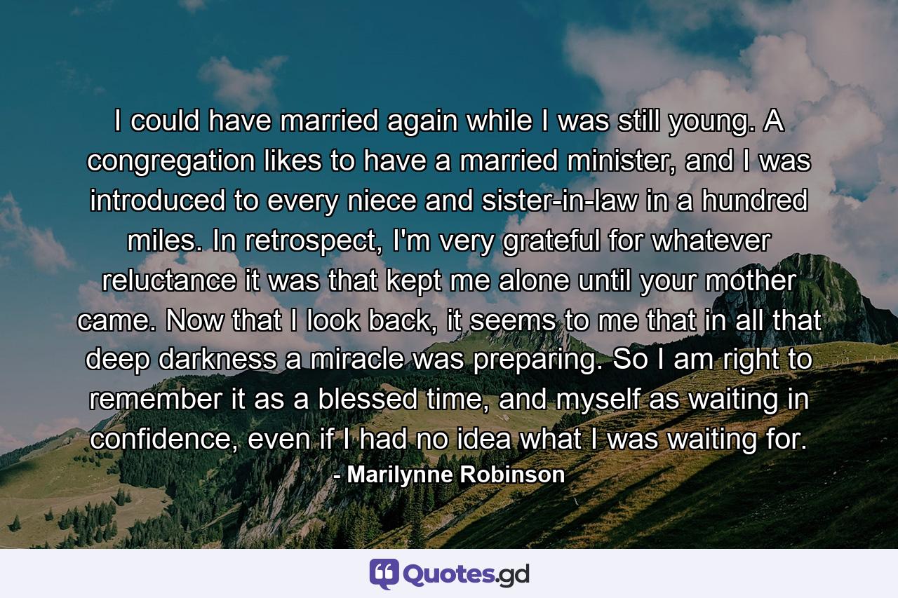 I could have married again while I was still young. A congregation likes to have a married minister, and I was introduced to every niece and sister-in-law in a hundred miles. In retrospect, I'm very grateful for whatever reluctance it was that kept me alone until your mother came. Now that I look back, it seems to me that in all that deep darkness a miracle was preparing. So I am right to remember it as a blessed time, and myself as waiting in confidence, even if I had no idea what I was waiting for. - Quote by Marilynne Robinson