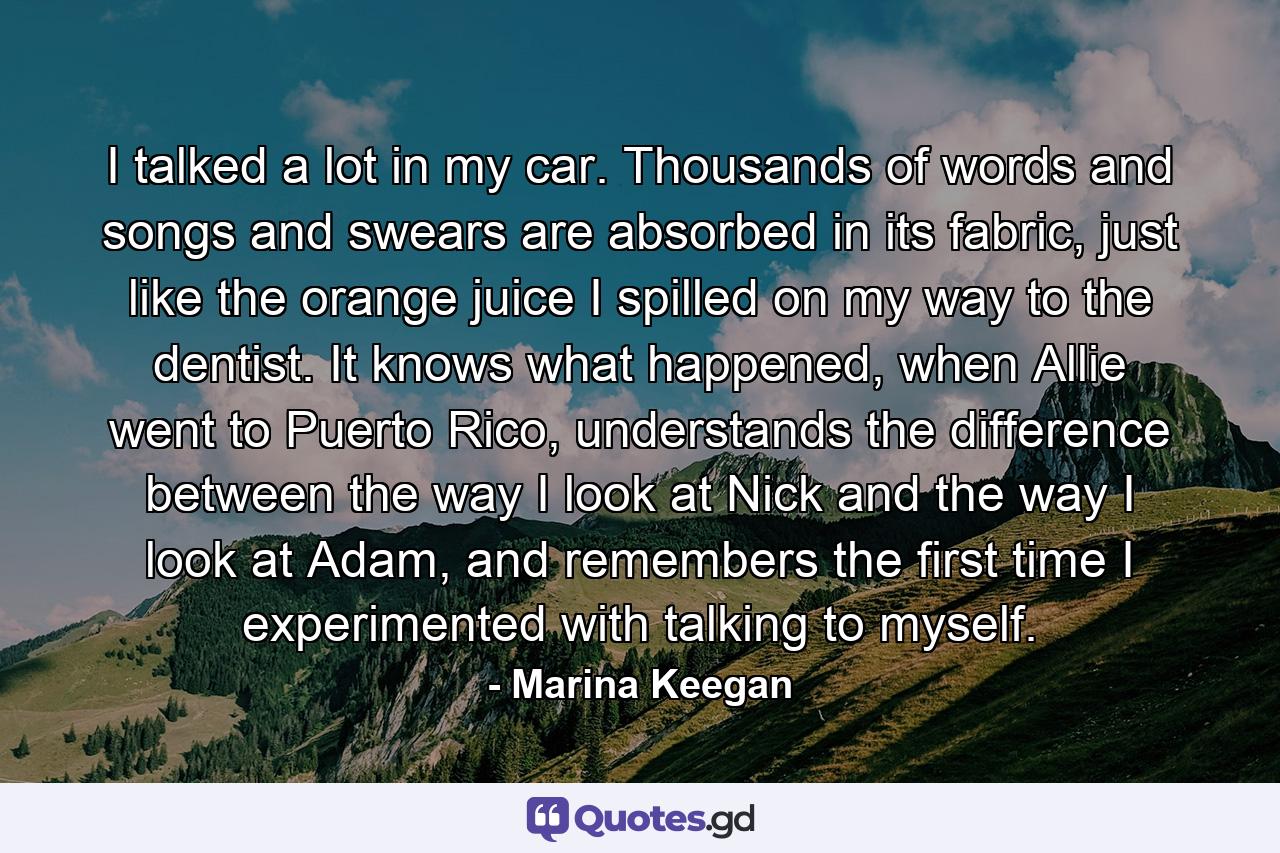 I talked a lot in my car. Thousands of words and songs and swears are absorbed in its fabric, just like the orange juice I spilled on my way to the dentist. It knows what happened, when Allie went to Puerto Rico, understands the difference between the way I look at Nick and the way I look at Adam, and remembers the first time I experimented with talking to myself. - Quote by Marina Keegan