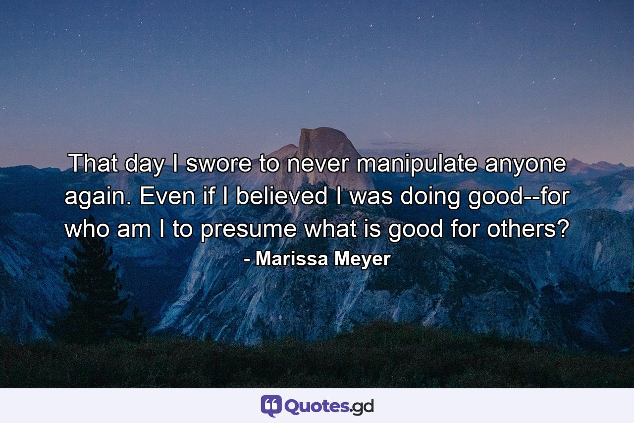 That day I swore to never manipulate anyone again. Even if I believed I was doing good--for who am I to presume what is good for others? - Quote by Marissa Meyer