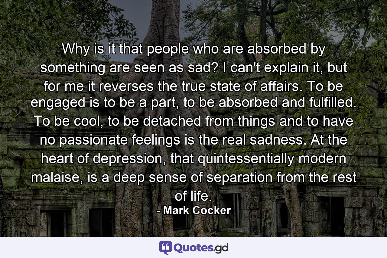 Why is it that people who are absorbed by something are seen as sad? I can't explain it, but for me it reverses the true state of affairs. To be engaged is to be a part, to be absorbed and fulfilled. To be cool, to be detached from things and to have no passionate feelings is the real sadness. At the heart of depression, that quintessentially modern malaise, is a deep sense of separation from the rest of life. - Quote by Mark Cocker