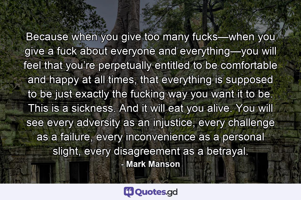 Because when you give too many fucks—when you give a fuck about everyone and everything—you will feel that you’re perpetually entitled to be comfortable and happy at all times, that everything is supposed to be just exactly the fucking way you want it to be. This is a sickness. And it will eat you alive. You will see every adversity as an injustice, every challenge as a failure, every inconvenience as a personal slight, every disagreement as a betrayal. - Quote by Mark Manson