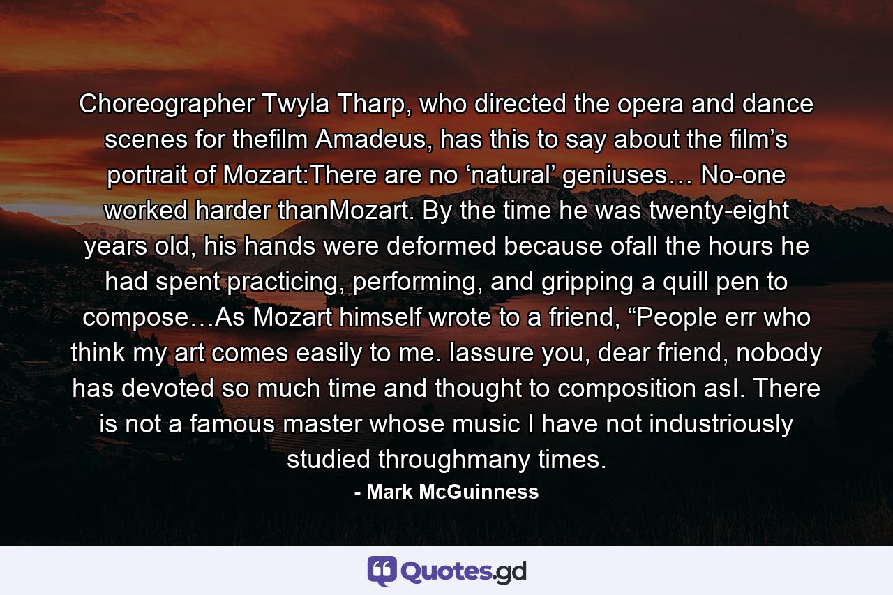 Choreographer Twyla Tharp, who directed the opera and dance scenes for thefilm Amadeus, has this to say about the film’s portrait of Mozart:There are no ‘natural’ geniuses… No-one worked harder thanMozart. By the time he was twenty-eight years old, his hands were deformed because ofall the hours he had spent practicing, performing, and gripping a quill pen to compose…As Mozart himself wrote to a friend, “People err who think my art comes easily to me. Iassure you, dear friend, nobody has devoted so much time and thought to composition asI. There is not a famous master whose music I have not industriously studied throughmany times. - Quote by Mark McGuinness