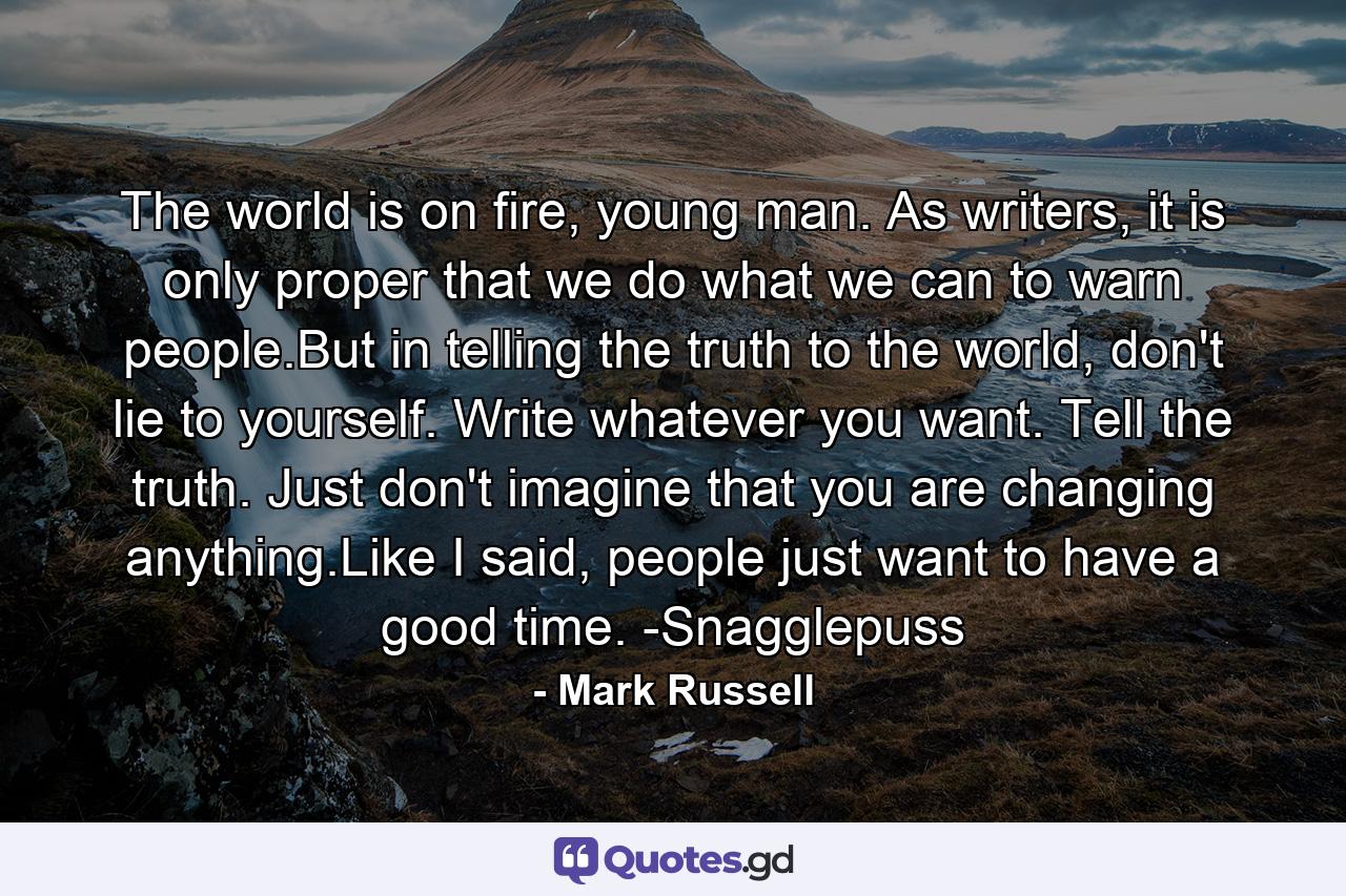 The world is on fire, young man. As writers, it is only proper that we do what we can to warn people.But in telling the truth to the world, don't lie to yourself. Write whatever you want. Tell the truth. Just don't imagine that you are changing anything.Like I said, people just want to have a good time. -Snagglepuss - Quote by Mark Russell