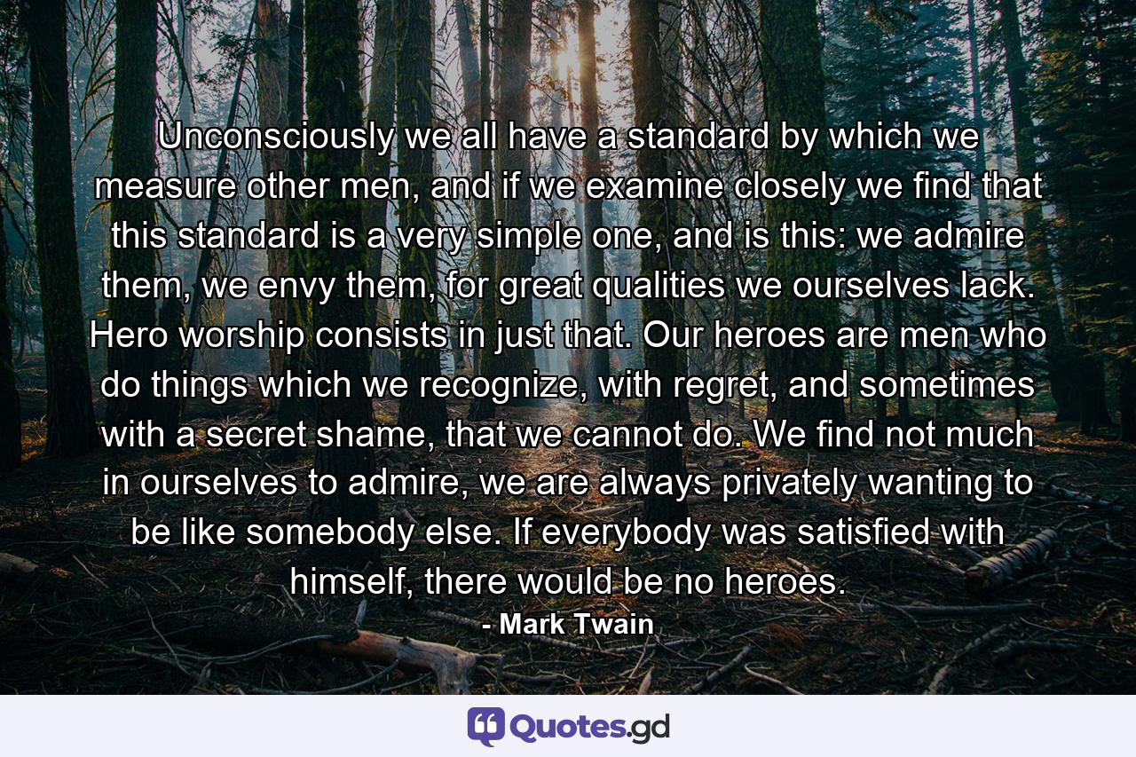 Unconsciously we all have a standard by which we measure other men, and if we examine closely we find that this standard is a very simple one, and is this: we admire them, we envy them, for great qualities we ourselves lack. Hero worship consists in just that. Our heroes are men who do things which we recognize, with regret, and sometimes with a secret shame, that we cannot do. We find not much in ourselves to admire, we are always privately wanting to be like somebody else. If everybody was satisfied with himself, there would be no heroes. - Quote by Mark Twain