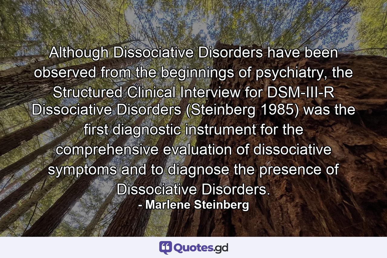 Although Dissociative Disorders have been observed from the beginnings of psychiatry, the Structured Clinical Interview for DSM-III-R Dissociative Disorders (Steinberg 1985) was the first diagnostic instrument for the comprehensive evaluation of dissociative symptoms and to diagnose the presence of Dissociative Disorders. - Quote by Marlene Steinberg