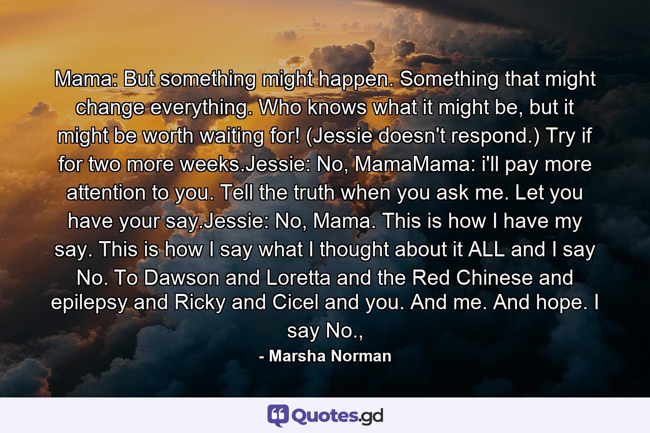 Mama: But something might happen. Something that might change everything. Who knows what it might be, but it might be worth waiting for! (Jessie doesn't respond.) Try if for two more weeks.Jessie: No, MamaMama: i'll pay more attention to you. Tell the truth when you ask me. Let you have your say.Jessie: No, Mama. This is how I have my say. This is how I say what I thought about it ALL and I say No. To Dawson and Loretta and the Red Chinese and epilepsy and Ricky and Cicel and you. And me. And hope. I say No., - Quote by Marsha Norman