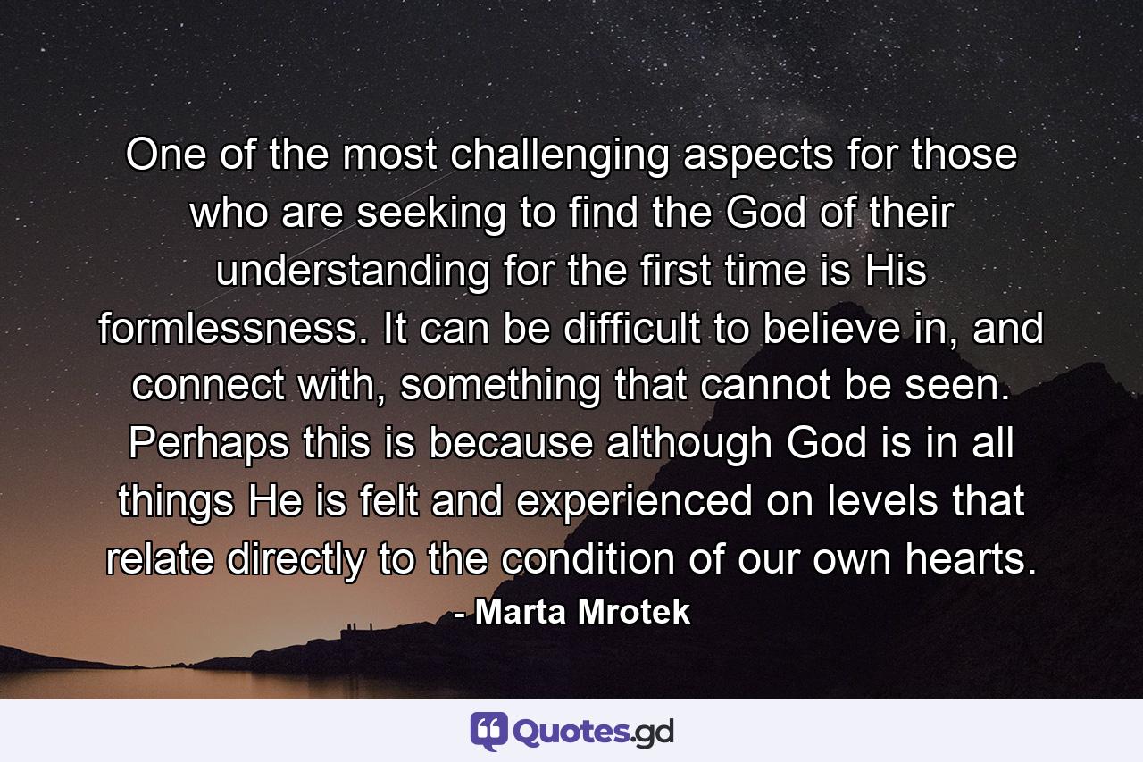 One of the most challenging aspects for those who are seeking to find the God of their understanding for the first time is His formlessness. It can be difficult to believe in, and connect with, something that cannot be seen. Perhaps this is because although God is in all things He is felt and experienced on levels that relate directly to the condition of our own hearts. - Quote by Marta Mrotek