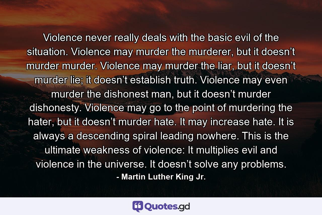 Violence never really deals with the basic evil of the situation. Violence may murder the murderer, but it doesn’t murder murder. Violence may murder the liar, but it doesn’t murder lie; it doesn’t establish truth. Violence may even murder the dishonest man, but it doesn’t murder dishonesty. Violence may go to the point of murdering the hater, but it doesn’t murder hate. It may increase hate. It is always a descending spiral leading nowhere. This is the ultimate weakness of violence: It multiplies evil and violence in the universe. It doesn’t solve any problems. - Quote by Martin Luther King Jr.