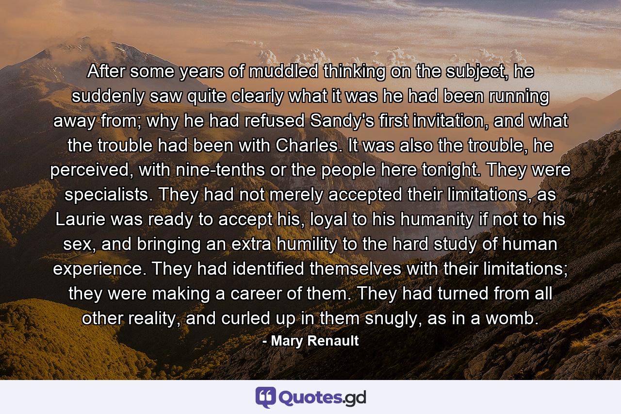 After some years of muddled thinking on the subject, he suddenly saw quite clearly what it was he had been running away from; why he had refused Sandy's first invitation, and what the trouble had been with Charles. It was also the trouble, he perceived, with nine-tenths or the people here tonight. They were specialists. They had not merely accepted their limitations, as Laurie was ready to accept his, loyal to his humanity if not to his sex, and bringing an extra humility to the hard study of human experience. They had identified themselves with their limitations; they were making a career of them. They had turned from all other reality, and curled up in them snugly, as in a womb. - Quote by Mary Renault