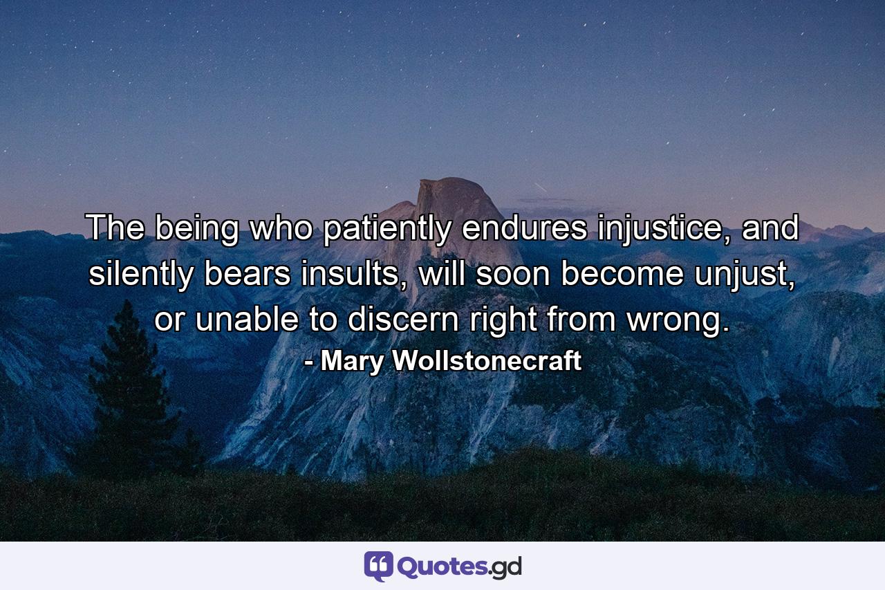 The being who patiently endures injustice, and silently bears insults, will soon become unjust, or unable to discern right from wrong. - Quote by Mary Wollstonecraft