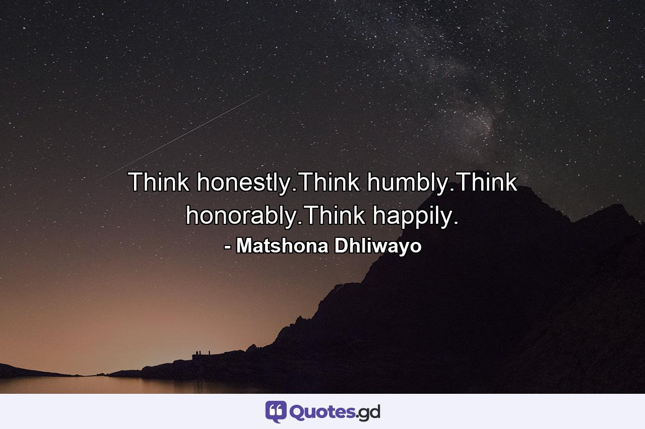 Think honestly.Think humbly.Think honorably.Think happily. - Quote by Matshona Dhliwayo