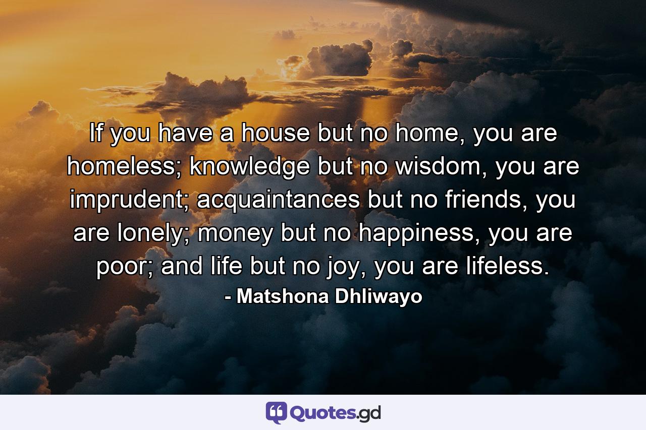 If you have a house but no home, you are homeless; knowledge but no wisdom, you are imprudent; acquaintances but no friends, you are lonely; money but no happiness, you are poor; and life but no joy, you are lifeless. - Quote by Matshona Dhliwayo