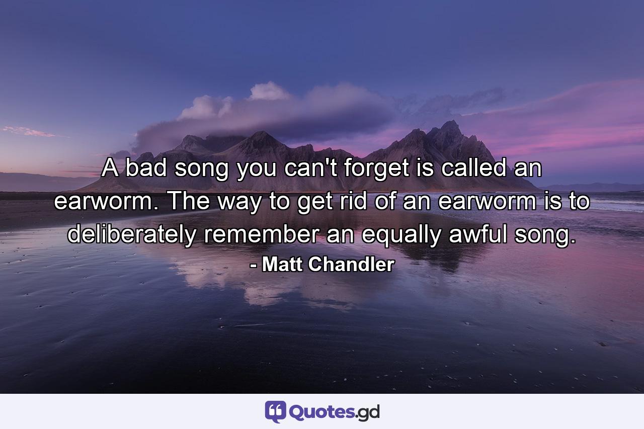 A bad song you can't forget is called an earworm. The way to get rid of an earworm is to deliberately remember an equally awful song. - Quote by Matt Chandler