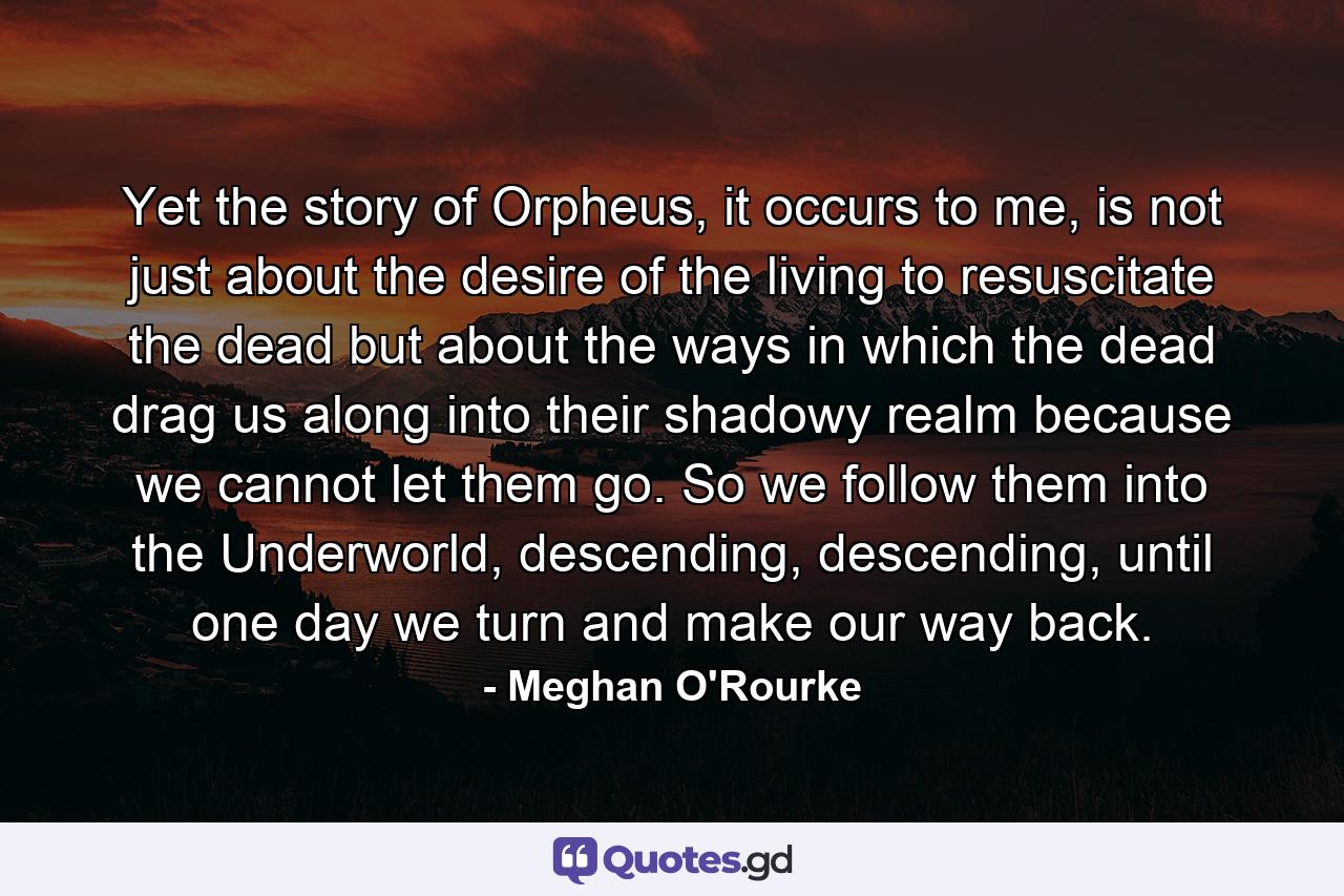 Yet the story of Orpheus, it occurs to me, is not just about the desire of the living to resuscitate the dead but about the ways in which the dead drag us along into their shadowy realm because we cannot let them go. So we follow them into the Underworld, descending, descending, until one day we turn and make our way back. - Quote by Meghan O'Rourke