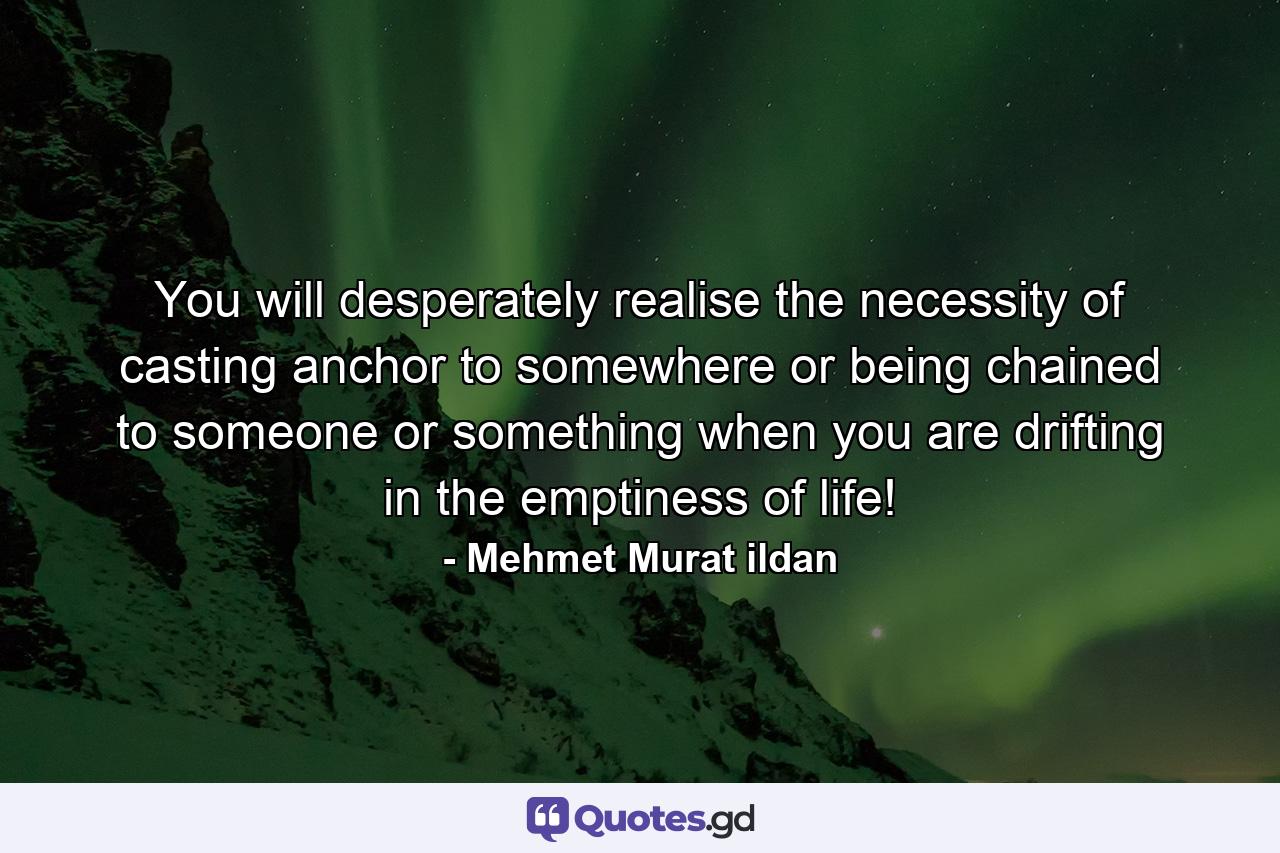 You will desperately realise the necessity of casting anchor to somewhere or being chained to someone or something when you are drifting in the emptiness of life! - Quote by Mehmet Murat ildan