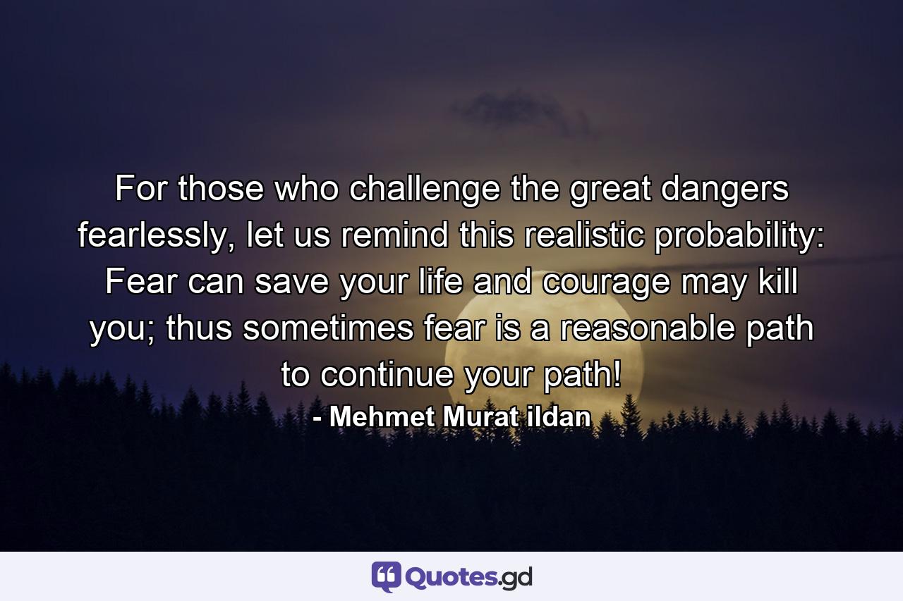 For those who challenge the great dangers fearlessly, let us remind this realistic probability: Fear can save your life and courage may kill you; thus sometimes fear is a reasonable path to continue your path! - Quote by Mehmet Murat ildan