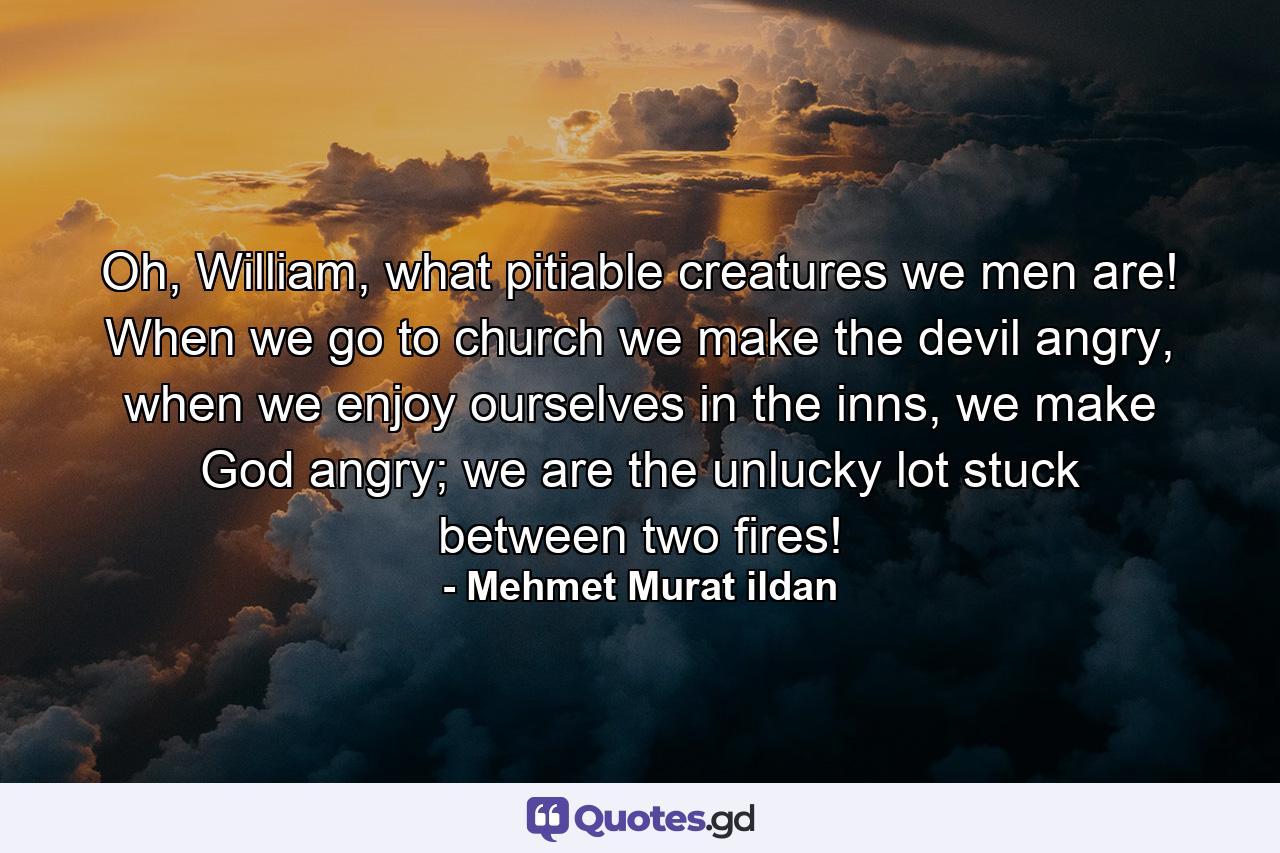 Oh, William, what pitiable creatures we men are! When we go to church we make the devil angry, when we enjoy ourselves in the inns, we make God angry; we are the unlucky lot stuck between two fires! - Quote by Mehmet Murat ildan