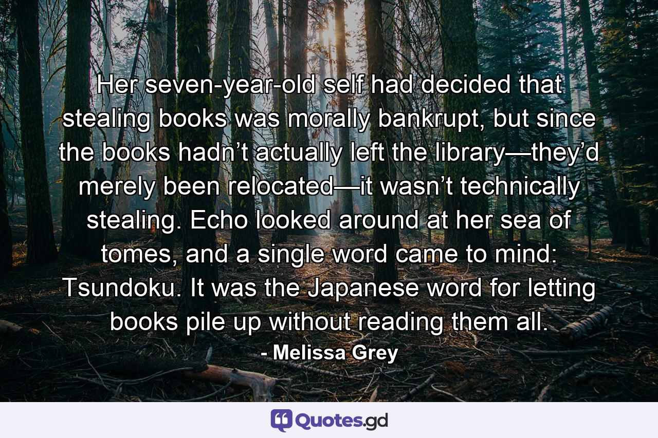 Her seven-year-old self had decided that stealing books was morally bankrupt, but since the books hadn’t actually left the library—they’d merely been relocated—it wasn’t technically stealing. Echo looked around at her sea of tomes, and a single word came to mind: Tsundoku. It was the Japanese word for letting books pile up without reading them all. - Quote by Melissa Grey