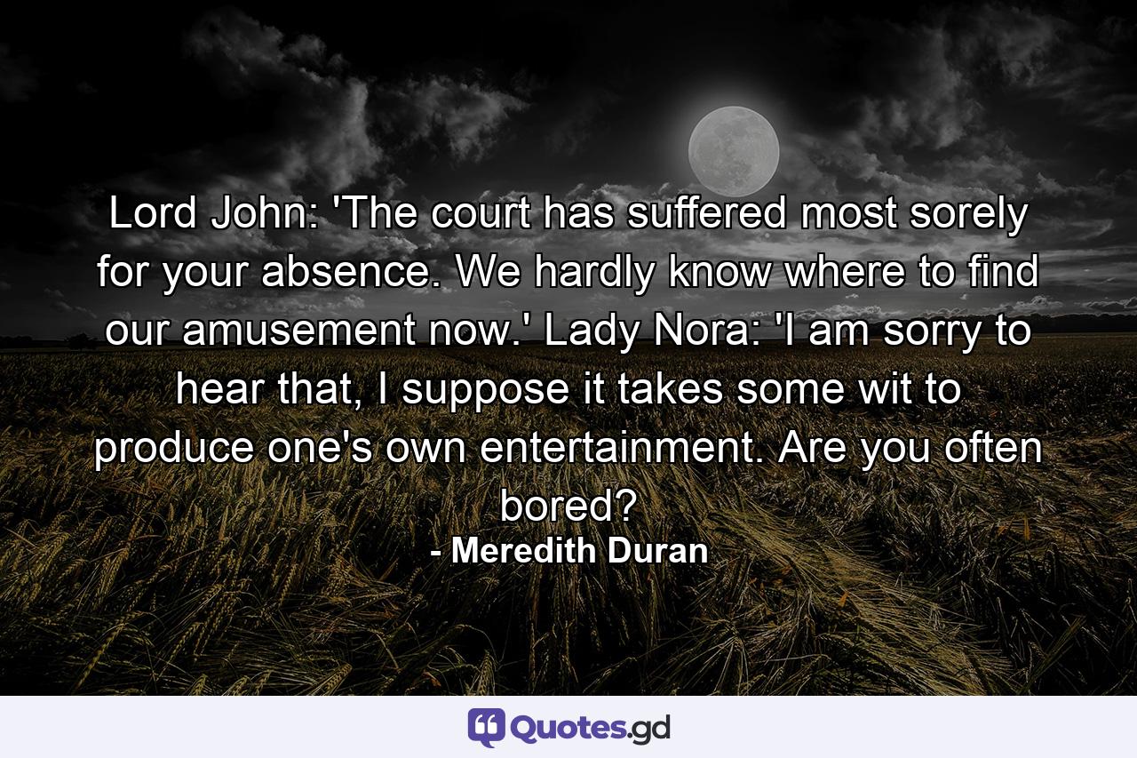 Lord John: 'The court has suffered most sorely for your absence. We hardly know where to find our amusement now.' Lady Nora: 'I am sorry to hear that, I suppose it takes some wit to produce one's own entertainment. Are you often bored? - Quote by Meredith Duran