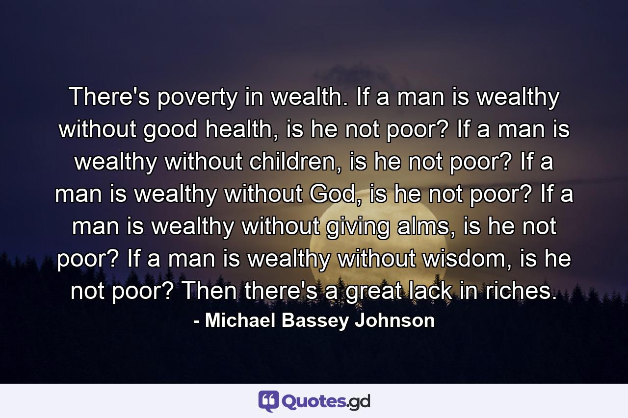 There's poverty in wealth. If a man is wealthy without good health, is he not poor? If a man is wealthy without children, is he not poor? If a man is wealthy without God, is he not poor? If a man is wealthy without giving alms, is he not poor? If a man is wealthy without wisdom, is he not poor? Then there's a great lack in riches. - Quote by Michael Bassey Johnson