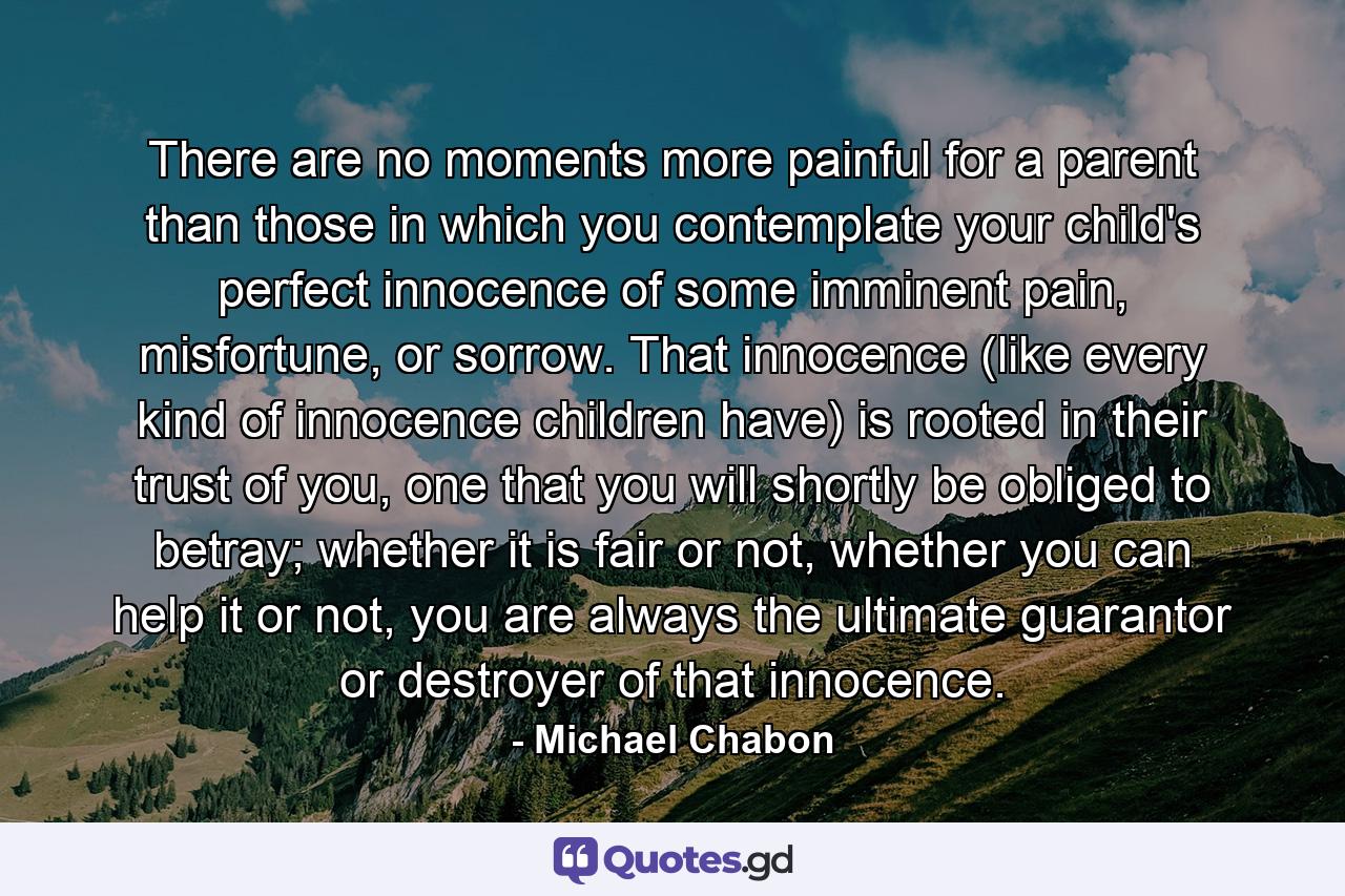 There are no moments more painful for a parent than those in which you contemplate your child's perfect innocence of some imminent pain, misfortune, or sorrow. That innocence (like every kind of innocence children have) is rooted in their trust of you, one that you will shortly be obliged to betray; whether it is fair or not, whether you can help it or not, you are always the ultimate guarantor or destroyer of that innocence. - Quote by Michael Chabon