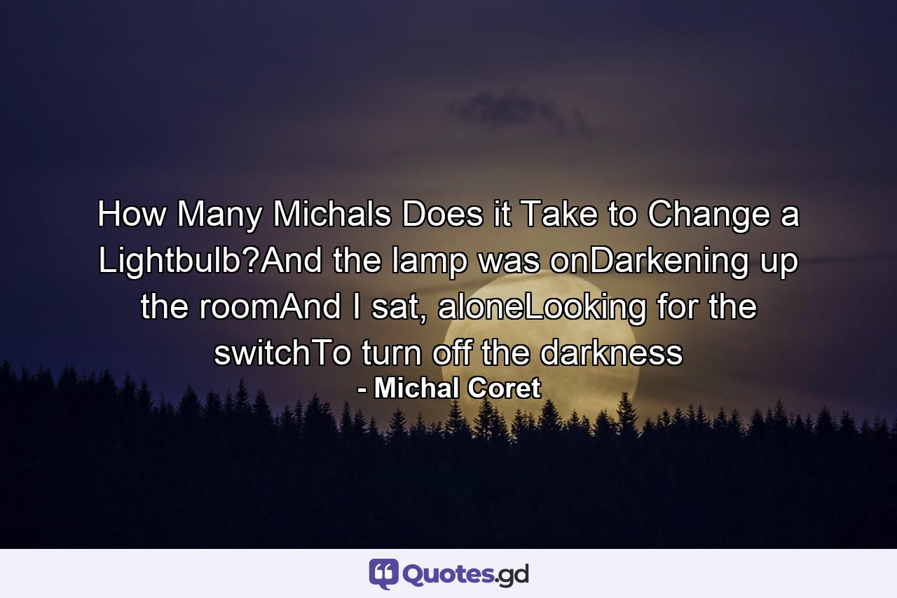 How Many Michals Does it Take to Change a Lightbulb?And the lamp was onDarkening up the roomAnd I sat, aloneLooking for the switchTo turn off the darkness - Quote by Michal Coret