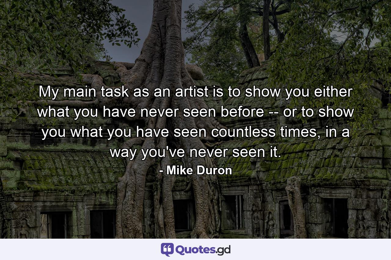 My main task as an artist is to show you either what you have never seen before -- or to show you what you have seen countless times, in a way you've never seen it. - Quote by Mike Duron