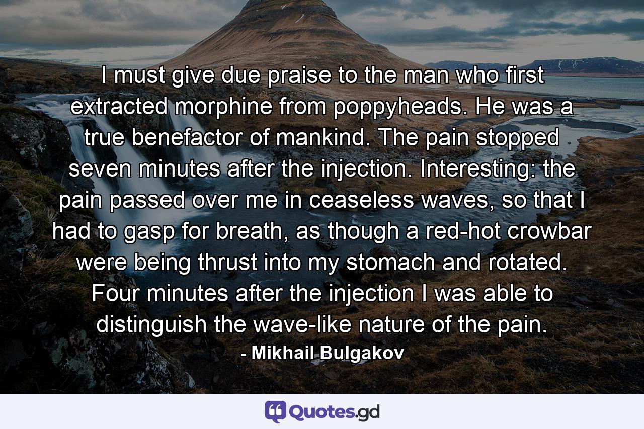 I must give due praise to the man who first extracted morphine from poppyheads. He was a true benefactor of mankind. The pain stopped seven minutes after the injection. Interesting: the pain passed over me in ceaseless waves, so that I had to gasp for breath, as though a red-hot crowbar were being thrust into my stomach and rotated. Four minutes after the injection I was able to distinguish the wave-like nature of the pain. - Quote by Mikhail Bulgakov