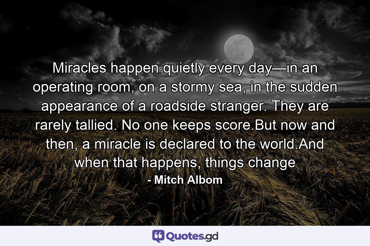 Miracles happen quietly every day—in an operating room, on a stormy sea, in the sudden appearance of a roadside stranger. They are rarely tallied. No one keeps score.But now and then, a miracle is declared to the world.And when that happens, things change - Quote by Mitch Albom