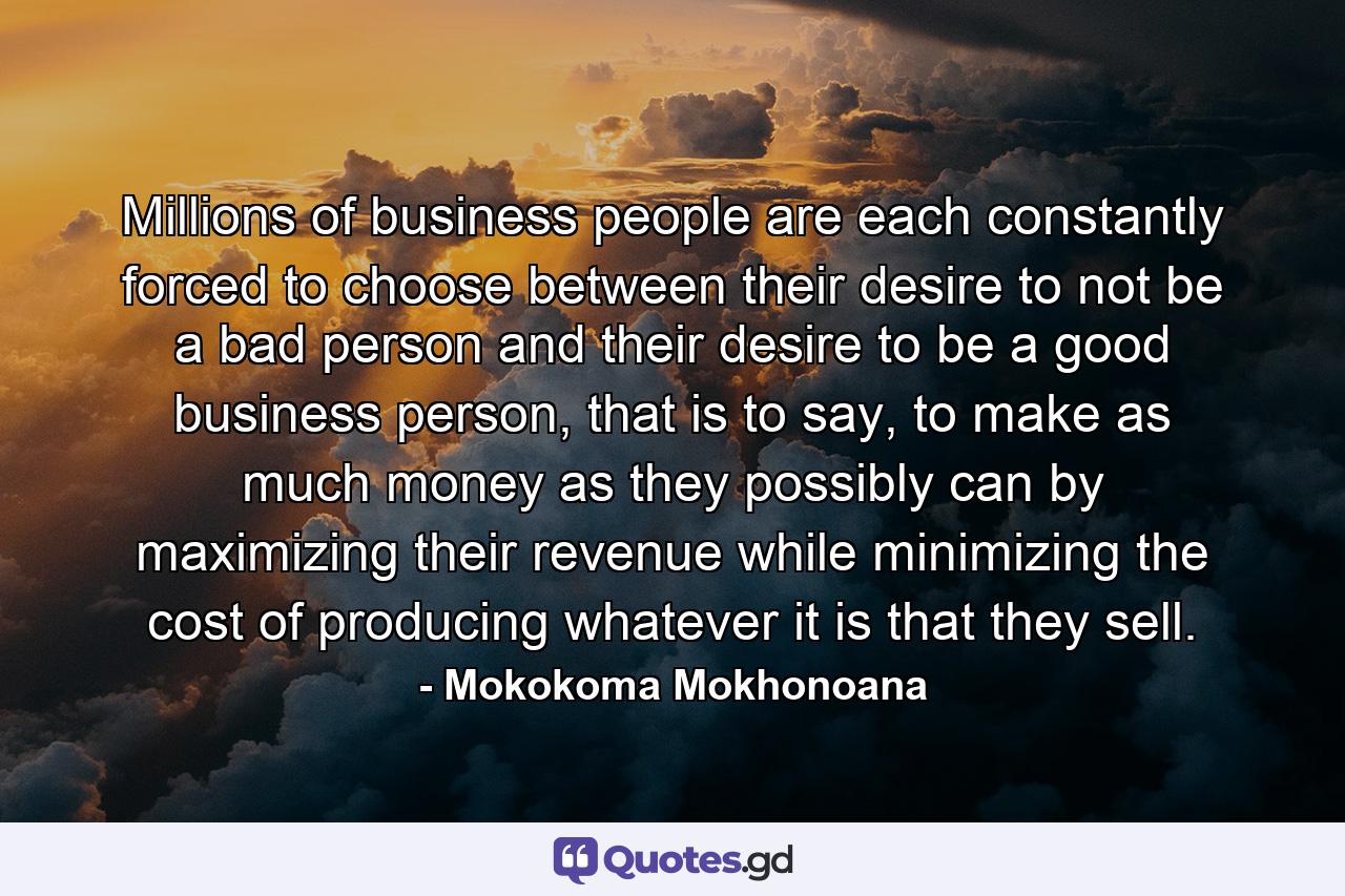 Millions of business people are each constantly forced to choose between their desire to not be a bad person and their desire to be a good business person, that is to say, to make as much money as they possibly can by maximizing their revenue while minimizing the cost of producing whatever it is that they sell. - Quote by Mokokoma Mokhonoana