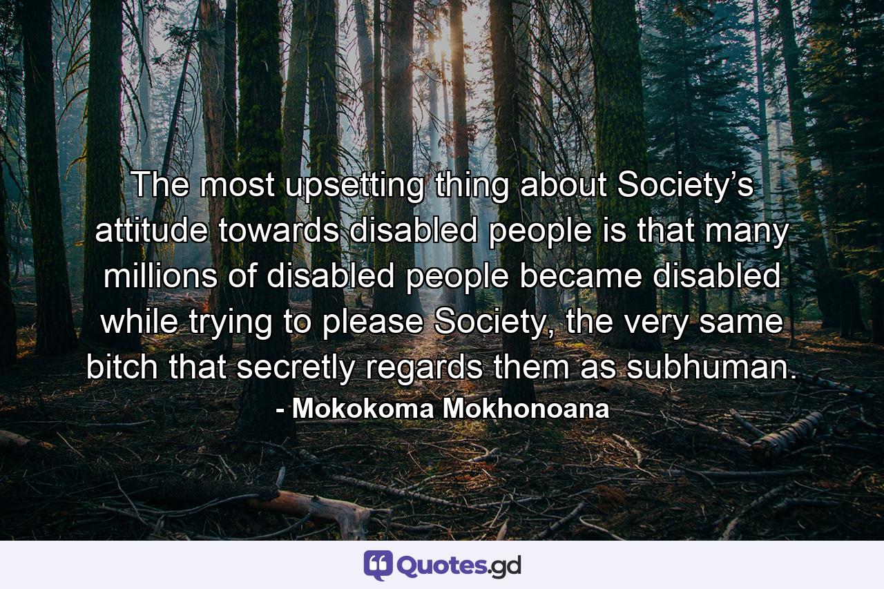 The most upsetting thing about Society’s attitude towards disabled people is that many millions of disabled people became disabled while trying to please Society, the very same bitch that secretly regards them as subhuman. - Quote by Mokokoma Mokhonoana