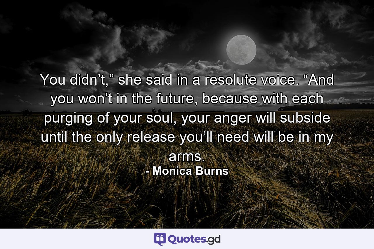 You didn’t,” she said in a resolute voice. “And you won’t in the future, because with each purging of your soul, your anger will subside until the only release you’ll need will be in my arms. - Quote by Monica Burns