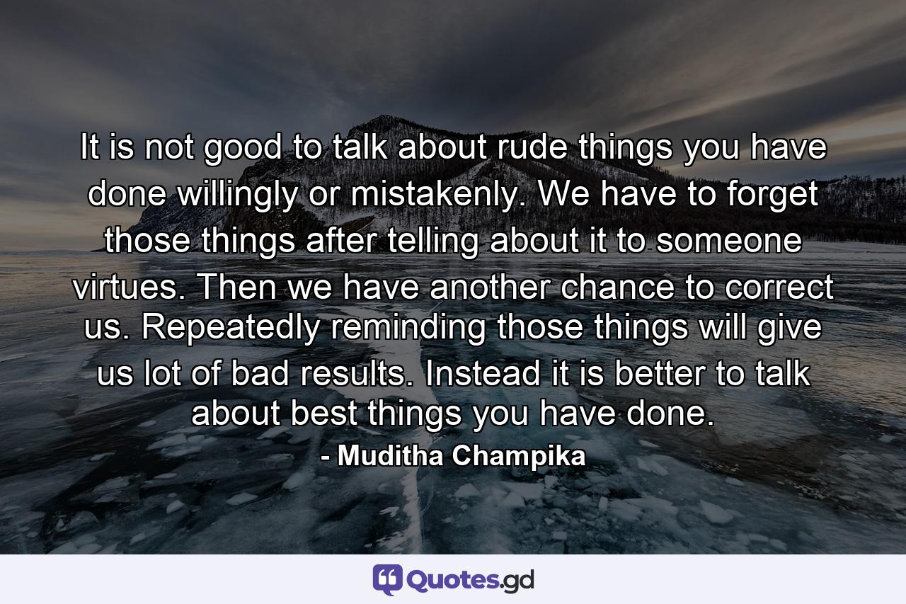 It is not good to talk about rude things you have done willingly or mistakenly. We have to forget those things after telling about it to someone virtues. Then we have another chance to correct us. Repeatedly reminding those things will give us lot of bad results. Instead it is better to talk about best things you have done. - Quote by Muditha Champika