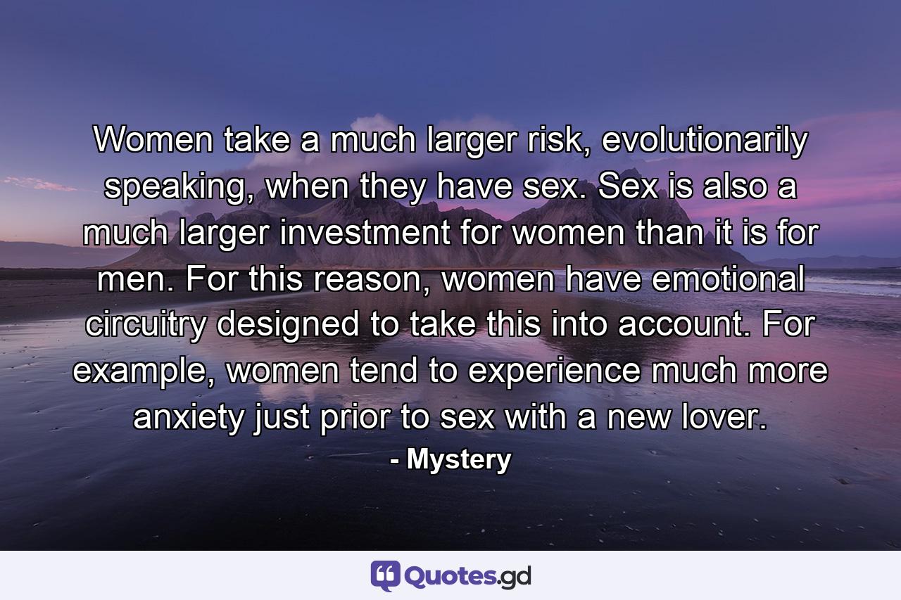 Women take a much larger risk, evolutionarily speaking, when they have sex. Sex is also a much larger investment for women than it is for men. For this reason, women have emotional circuitry designed to take this into account. For example, women tend to experience much more anxiety just prior to sex with a new lover. - Quote by Mystery