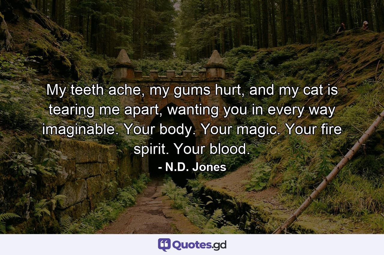 My teeth ache, my gums hurt, and my cat is tearing me apart, wanting you in every way imaginable. Your body. Your magic. Your fire spirit. Your blood. - Quote by N.D. Jones