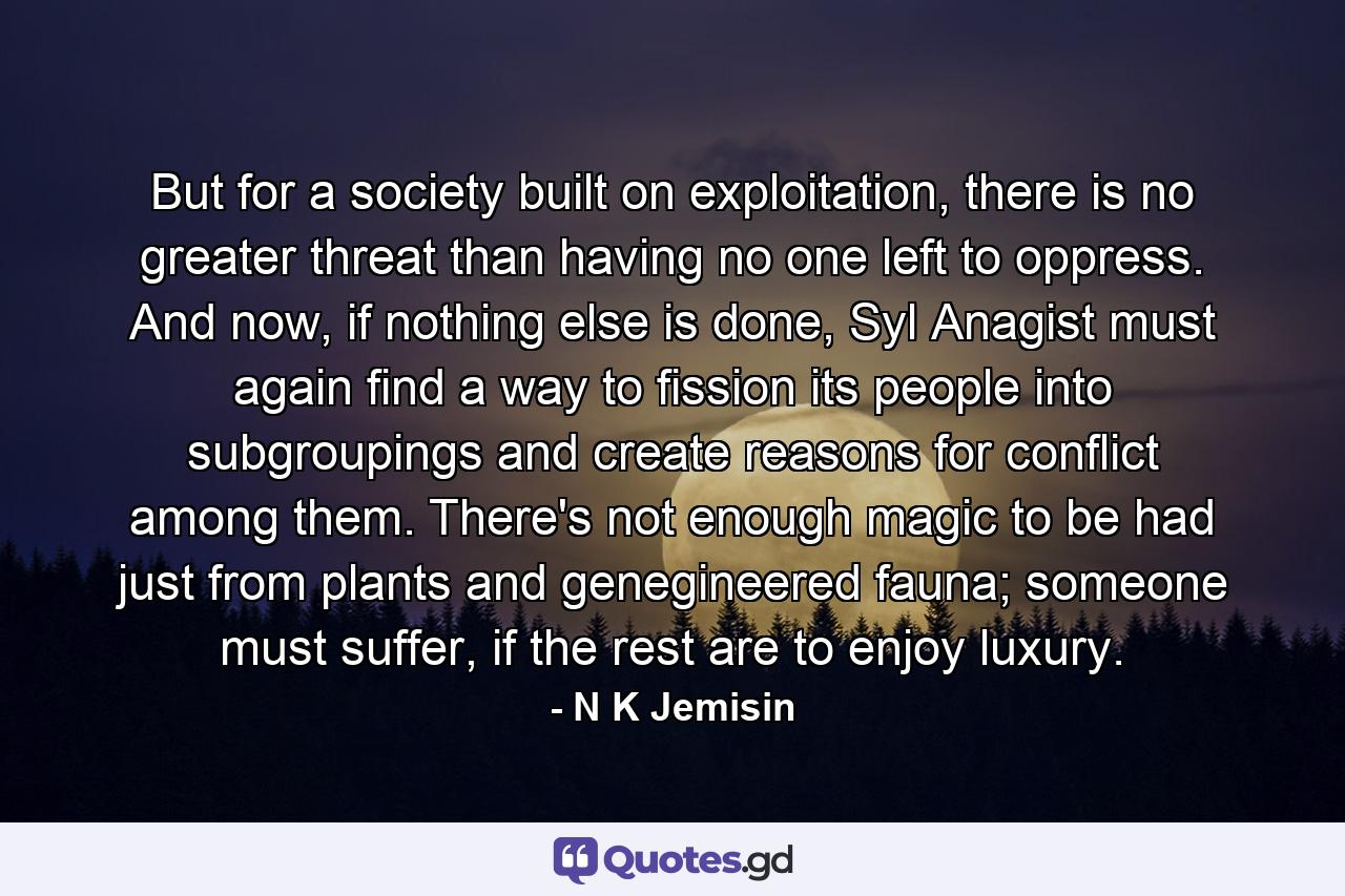 But for a society built on exploitation, there is no greater threat than having no one left to oppress. And now, if nothing else is done, Syl Anagist must again find a way to fission its people into subgroupings and create reasons for conflict among them. There's not enough magic to be had just from plants and genegineered fauna; someone must suffer, if the rest are to enjoy luxury. - Quote by N K Jemisin